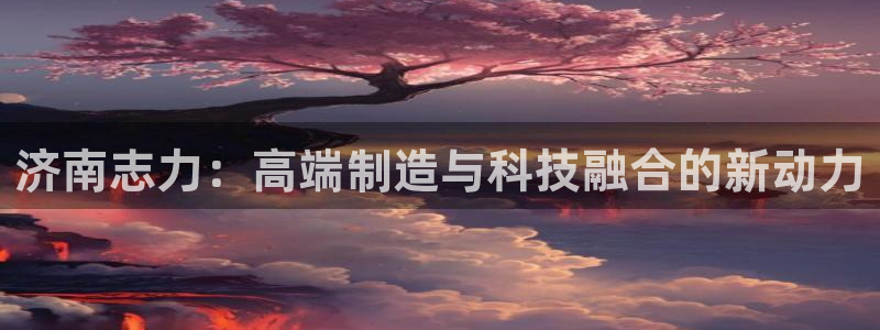 天辰娱乐登录网址:济南志力:高端制造与科技融合的新动力